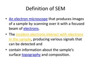 Definition of SEM
• An electron microscope that produces images
  of a sample by scanning over it with a focused
  beam of electrons.
• The incident electrons interact with electrons
  in the sample, producing various signals that
  can be detected and
• contain information about the sample's
  surface topography and composition.
 
