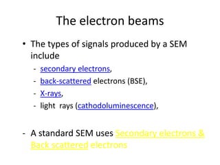 The electron beams
• The types of signals produced by a SEM
  include
  -   secondary electrons,
  -   back-scattered electrons (BSE),
  -   X-rays,
  -   light rays (cathodoluminescence),


- A standard SEM uses Secondary electrons &
  Back scattered electrons
 