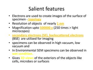 Salient features
• Electrons are used to create images of the surface of
  specimen - topology
• Resolution of objects of nearly 1 nm
• Magnification upto 500000 x (250 times > light
  microcopes)
• secondary electrons (SE), backscattered electrons
  (BSE) are utilized for imaging
• specimens can be observed in high vacuum, low
  vacuum and
• In Environmental SEM specimens can be observed in
  wet condition.
• Gives 3D views of the exteriors of the objects like
  cells, microbes or surfaces
 