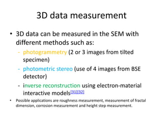 3D data measurement
• 3D data can be measured in the SEM with
  different methods such as:
     - photogrammetry (2 or 3 images from tilted
       specimen)
     - photometric stereo (use of 4 images from BSE
       detector)
     - inverse reconstruction using electron-material
       interactive models[31][32]
•   Possible applications are roughness measurement, measurement of fractal
    dimension, corrosion measurement and height step measurement.
 