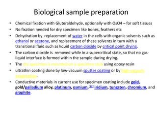 Biological sample preparation
• Chemical fixation with Gluteraldehyde, optionally with OsO4 – for soft tissues
• No fixation needed for dry specimen like bones, feathers etc
• Dehydration by replacement of water in the cells with organic solvents such as
  ethanol or acetone, and replacement of these solvents in turn with a
  transitional fluid such as liquid carbon dioxide by critical point drying.
• The carbon dioxide is removed while in a supercritical state, so that no gas-
  liquid interface is formed within the sample during drying.
• The dry specimen is mounted on a specimen stub using epoxy resin
• ultrathin coating done by low-vacuum sputter coating or by high-vacuum
  evaporation.
• Conductive materials in current use for specimen coating include gold,
  gold/palladium alloy, platinum, osmium,[12] iridium, tungsten, chromium, and
  graphite.
 