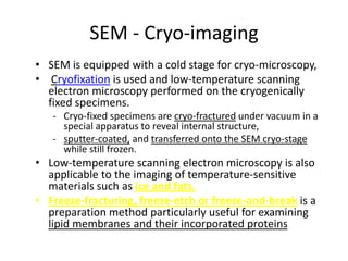 SEM - Cryo-imaging
• SEM is equipped with a cold stage for cryo-microscopy,
• Cryofixation is used and low-temperature scanning
  electron microscopy performed on the cryogenically
  fixed specimens.
   - Cryo-fixed specimens are cryo-fractured under vacuum in a
     special apparatus to reveal internal structure,
   - sputter-coated, and transferred onto the SEM cryo-stage
     while still frozen.
• Low-temperature scanning electron microscopy is also
  applicable to the imaging of temperature-sensitive
  materials such as ice and fats.
• Freeze-fracturing, freeze-etch or freeze-and-break is a
  preparation method particularly useful for examining
  lipid membranes and their incorporated proteins
 