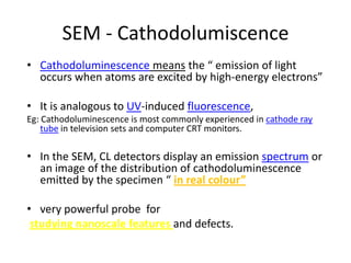SEM - Cathodolumiscence
• Cathodoluminescence means the “ emission of light
  occurs when atoms are excited by high-energy electrons”

• It is analogous to UV-induced fluorescence,
Eg: Cathodoluminescence is most commonly experienced in cathode ray
    tube in television sets and computer CRT monitors.

• In the SEM, CL detectors display an emission spectrum or
  an image of the distribution of cathodoluminescence
  emitted by the specimen “ in real colour”

• very powerful probe for
 studying nanoscale features and defects.
 