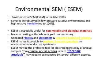 Environmental SEM ( ESEM)
• Environmental SEM (ESEM) in the late 1980s
• samples are observed in low-pressure gaseous environments and
  high relative humidity (up to 100%).

• ESEM is especially useful for non-metallic and biological materials
- because coating with carbon or gold is unnecessary.
- Uncoated Plastics and Elastomers & uncoated biological samples.
- ESEM makes it possible to perform X-ray microanalysis on
  uncoated non-conductive specimens.
- ESEM may be the preferred tool for electron microscopy of unique
  samples from criminal or civil actions, where “forensic
  analysis” may need to be repeated by several different experts.
 