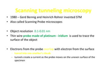 Scanning tunneling microscopy
• 1980 – Gerd Bennig and Heinrich Rohrer invented STM
• Also called Scanning Probe microscopes

• Object resolution 0.1-0.01 nm
• Thin wire probe made of platinum - iridium is used to trace the
  surface of the object

• Electrons from the probe overlap with electron from the surface
   - tunnel into one another’s clouds
   - tunnels create a current as the probe moves on the uneven surface of the
     specimen
 