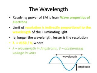 The Wavelength
• Resolving power of EM is from Wave properties of
  electrons
• Limit of resolution is indirectly proportional to the
  wavelength of the illuminating light
• ie, longer the wavelength, lesser is the resolution
• λ = √150 / V, where
• λ – wavelength in Angstroms, V – accelerating
  voltage in volts
 