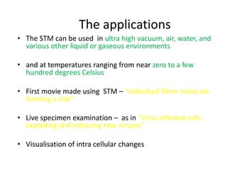 The applications
• The STM can be used in ultra high vacuum, air, water, and
  various other liquid or gaseous environments

• and at temperatures ranging from near zero to a few
  hundred degrees Celsius

• First movie made using STM – “individual fibrin molecule
  forming a clot”

• Live specimen examination – as in “Virus infected cells
  exploding and releasing new viruses”

• Visualisation of intra cellular changes
 