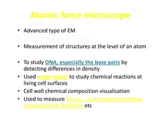 Atomic force microscope
• Advanced type of EM
• Three dimensional imaging
• Measurement of structures at the level of an atom

• To study DNA, especially the base pairs by
  detecting differences in density
• Used under water to study chemical reactions at
  living cell surfaces
• Cell wall chemical composition visualisation
• Used to measure forces – as in protein unfolding,
  polysaccharide flexibility etc
 