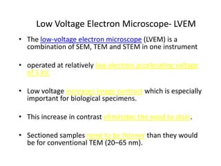 Low Voltage Electron Microscope- LVEM
• The low-voltage electron microscope (LVEM) is a
  combination of SEM, TEM and STEM in one instrument

• operated at relatively low electron accelerating voltage
  of 5 kV.

• Low voltage increases image contrast which is especially
  important for biological specimens.

• This increase in contrast eliminates the need to stain.

• Sectioned samples need to be thinner than they would
  be for conventional TEM (20–65 nm).
 