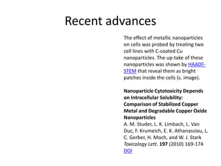 Recent advances
         The effect of metallic nanoparticles
         on cells was probed by treating two
         cell lines with C-coated Cu
         nanoparticles. The up-take of these
         nanoparticles was shown by HAADF-
         STEM that reveal them as bright
         patches inside the cells (s. image).

         Nanoparticle Cytotoxicity Depends
         on Intracellular Solubility:
         Comparison of Stabilized Copper
         Metal and Degradable Copper Oxide
         Nanoparticles
         A. M. Studer, L. K. Limbach, L. Van
         Duc, F. Krumeich, E. K. Athanassiou, L.
         C. Gerber, H. Moch, and W. J. Stark
         Toxicology Lett. 197 (2010) 169-174
         DOI
 