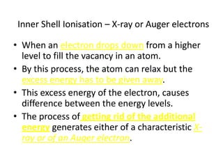Inner Shell Ionisation – X-ray or Auger electrons

• When an electron drops down from a higher
  level to fill the vacancy in an atom.
• By this process, the atom can relax but the
  excess energy has to be given away.
• This excess energy of the electron, causes
  difference between the energy levels.
• The process of getting rid of the additional
  energy generates either of a characteristic X-
  ray or of an Auger electron.
 