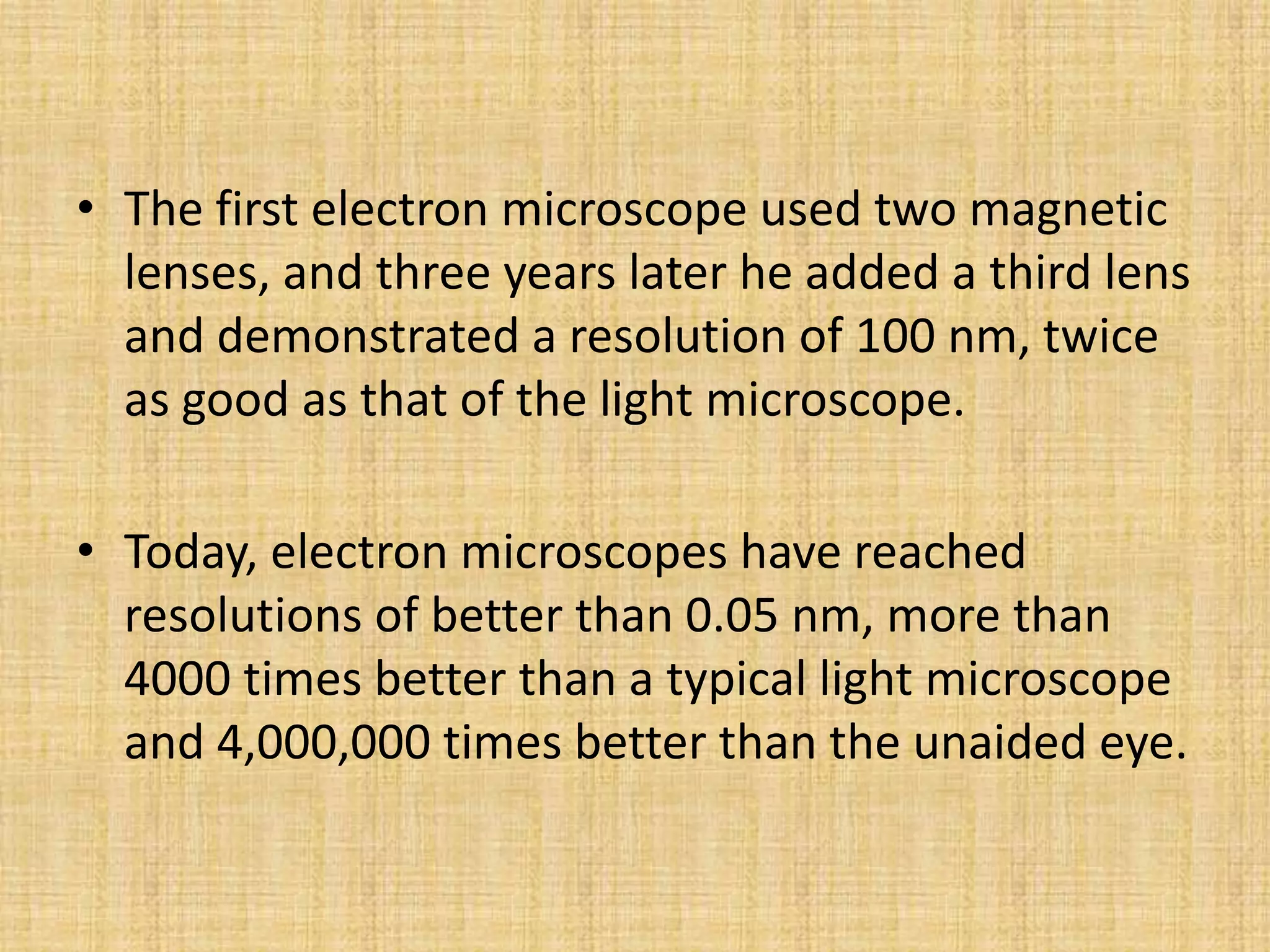 • The first electron microscope used two magnetic
  lenses, and three years later he added a third lens
  and demonstrated a resolution of 100 nm, twice
  as good as that of the light microscope.

• Today, electron microscopes have reached
  resolutions of better than 0.05 nm, more than
  4000 times better than a typical light microscope
  and 4,000,000 times better than the unaided eye.
 