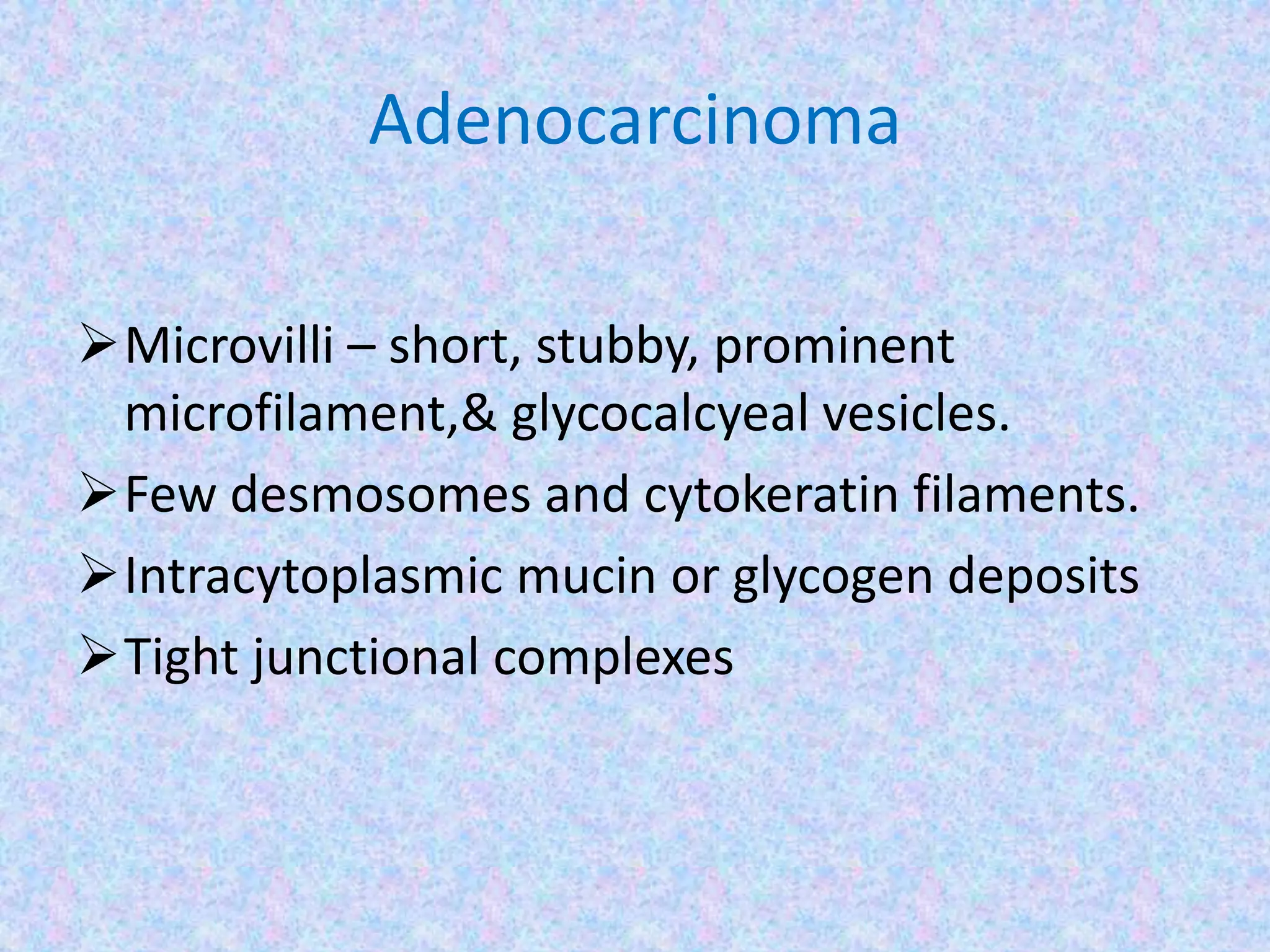 Adenocarcinoma

Microvilli – short, stubby, prominent
 microfilament,& glycocalcyeal vesicles.
Few desmosomes and cytokeratin filaments.
Intracytoplasmic mucin or glycogen deposits
Tight junctional complexes
 