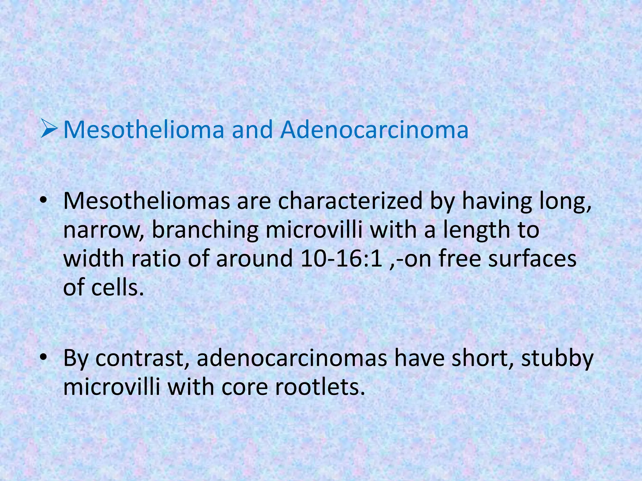 Mesothelioma and Adenocarcinoma

• Mesotheliomas are characterized by having long,
  narrow, branching microvilli with a length to
  width ratio of around 10-16:1 ,-on free surfaces
  of cells.

• By contrast, adenocarcinomas have short, stubby
  microvilli with core rootlets.
 
