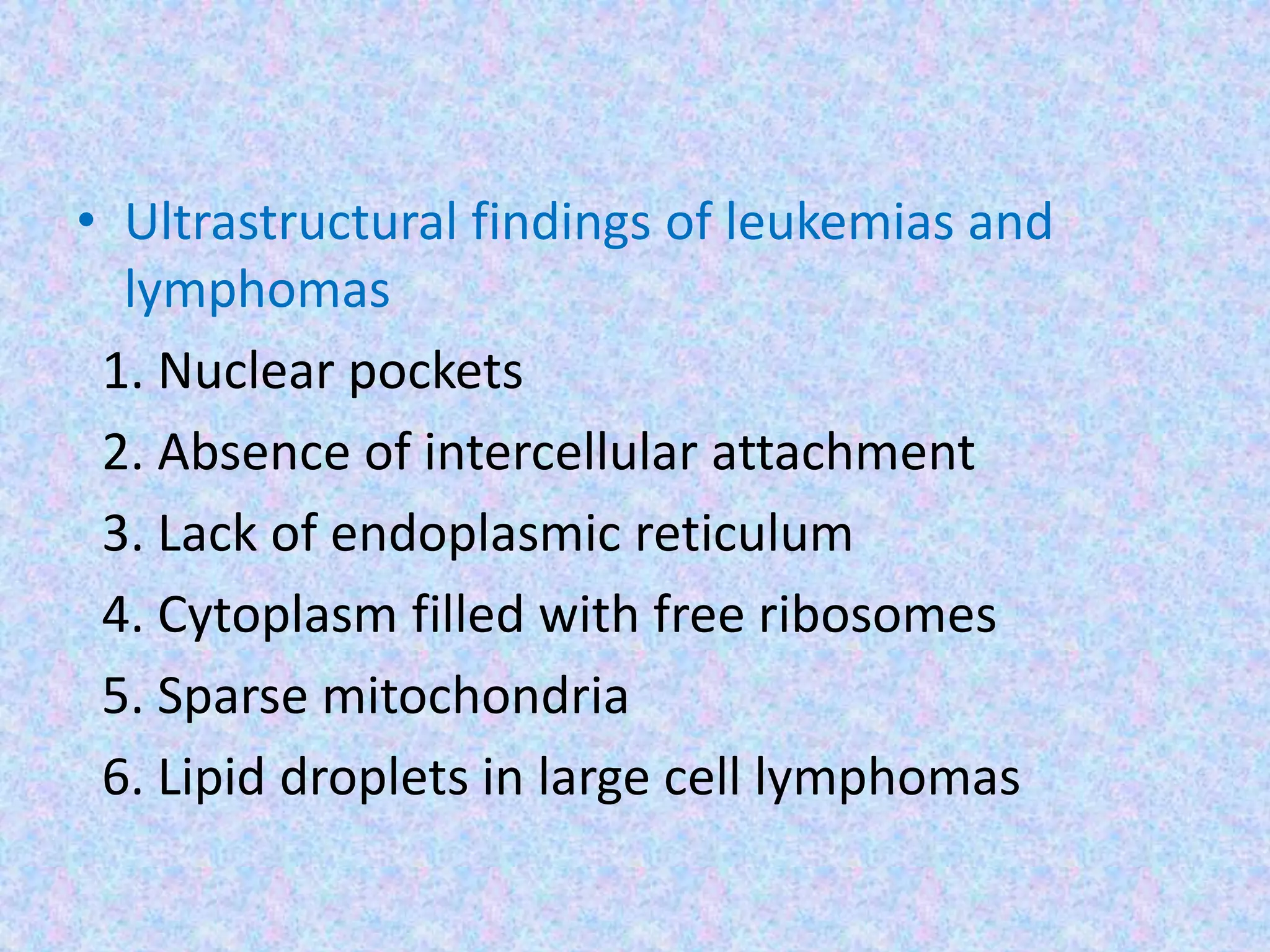 • Ultrastructural findings of leukemias and
  lymphomas
 1. Nuclear pockets
 2. Absence of intercellular attachment
 3. Lack of endoplasmic reticulum
 4. Cytoplasm filled with free ribosomes
 5. Sparse mitochondria
 6. Lipid droplets in large cell lymphomas
 