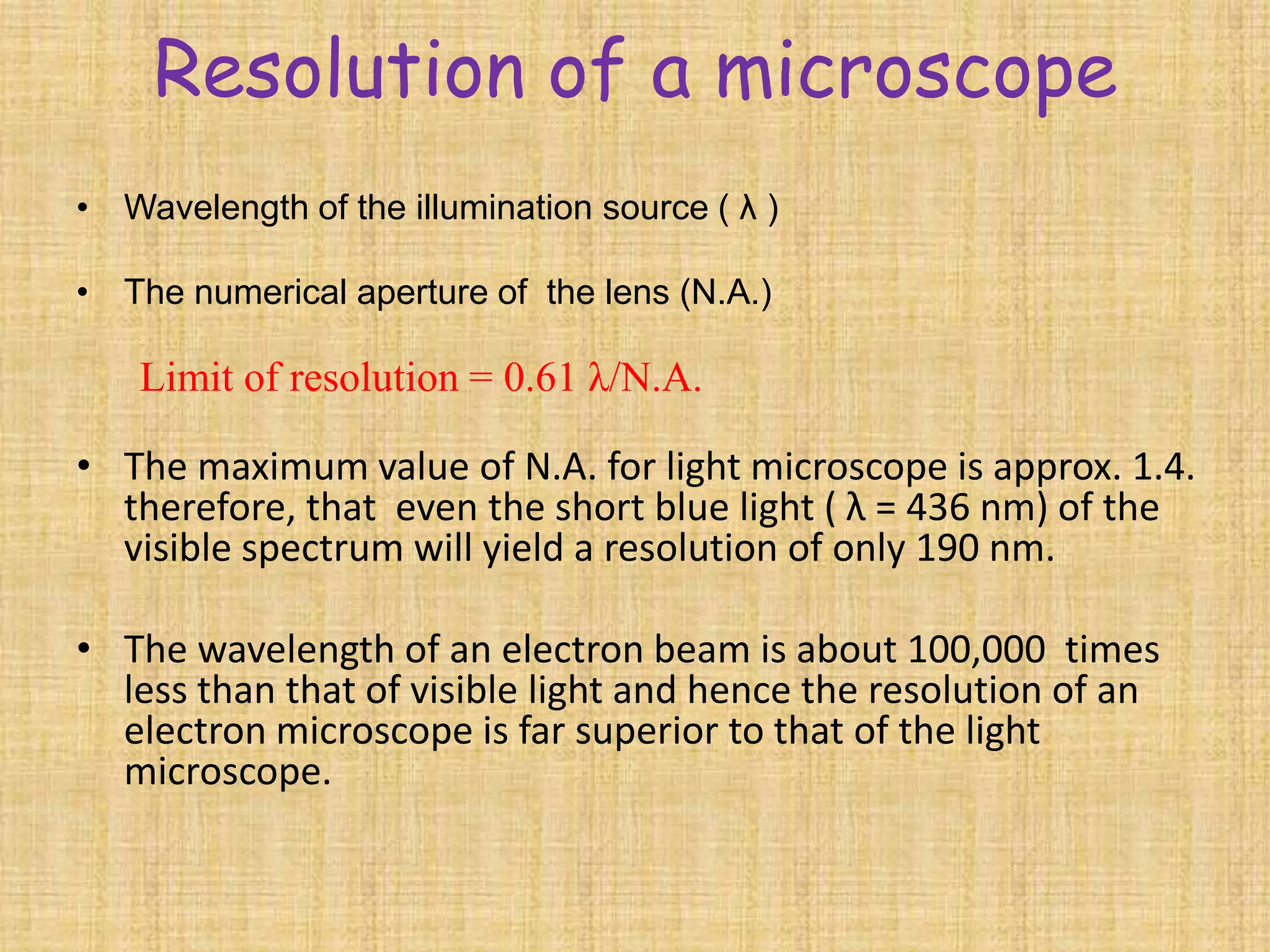 Resolution of a microscope
• Wavelength of the illumination source ( λ )

• The numerical aperture of the lens (N.A.)

    Limit of resolution = 0.61 λ/N.A.

• The maximum value of N.A. for light microscope is approx. 1.4.
  therefore, that even the short blue light ( λ = 436 nm) of the
  visible spectrum will yield a resolution of only 190 nm.

• The wavelength of an electron beam is about 100,000 times
  less than that of visible light and hence the resolution of an
  electron microscope is far superior to that of the light
  microscope.
 