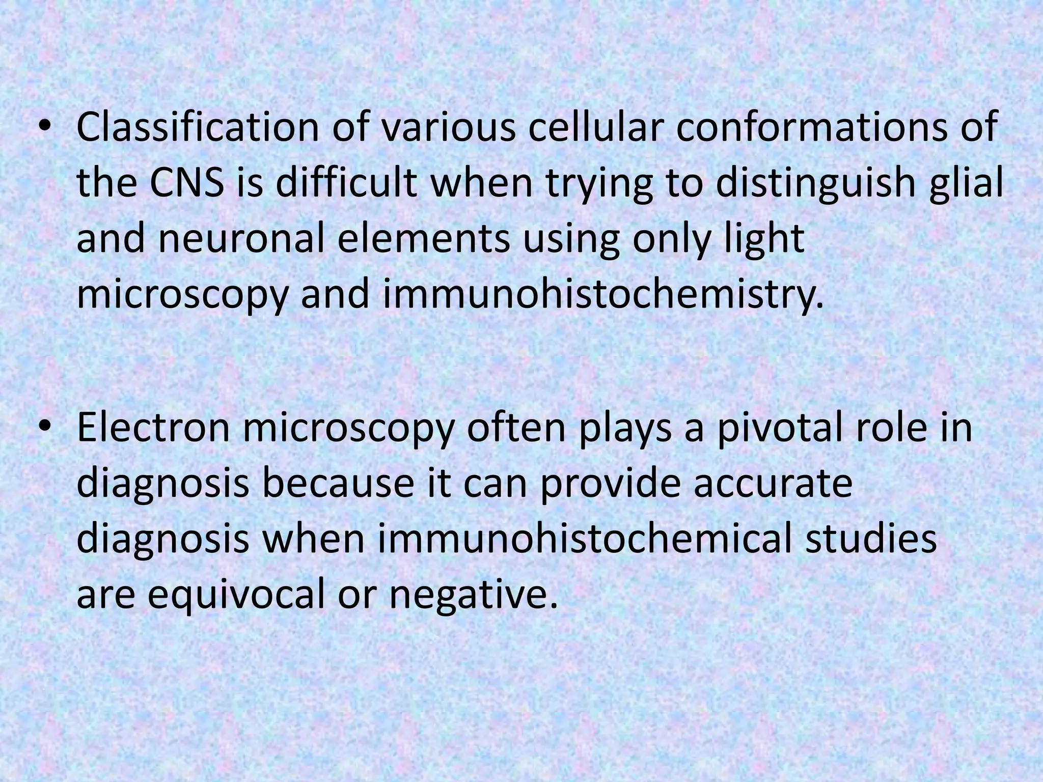 • Classification of various cellular conformations of
  the CNS is difficult when trying to distinguish glial
  and neuronal elements using only light
  microscopy and immunohistochemistry.

• Electron microscopy often plays a pivotal role in
  diagnosis because it can provide accurate
  diagnosis when immunohistochemical studies
  are equivocal or negative.
 
