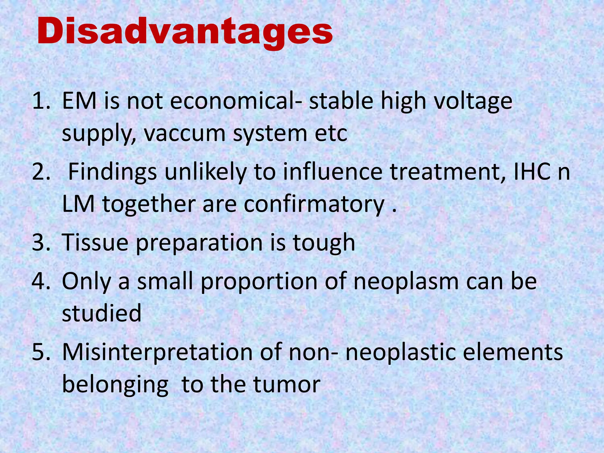 Disadvantages
1. EM is not economical- stable high voltage
   supply, vaccum system etc
2. Findings unlikely to influence treatment, IHC n
   LM together are confirmatory .
3. Tissue preparation is tough
4. Only a small proportion of neoplasm can be
   studied
5. Misinterpretation of non- neoplastic elements
   belonging to the tumor
 