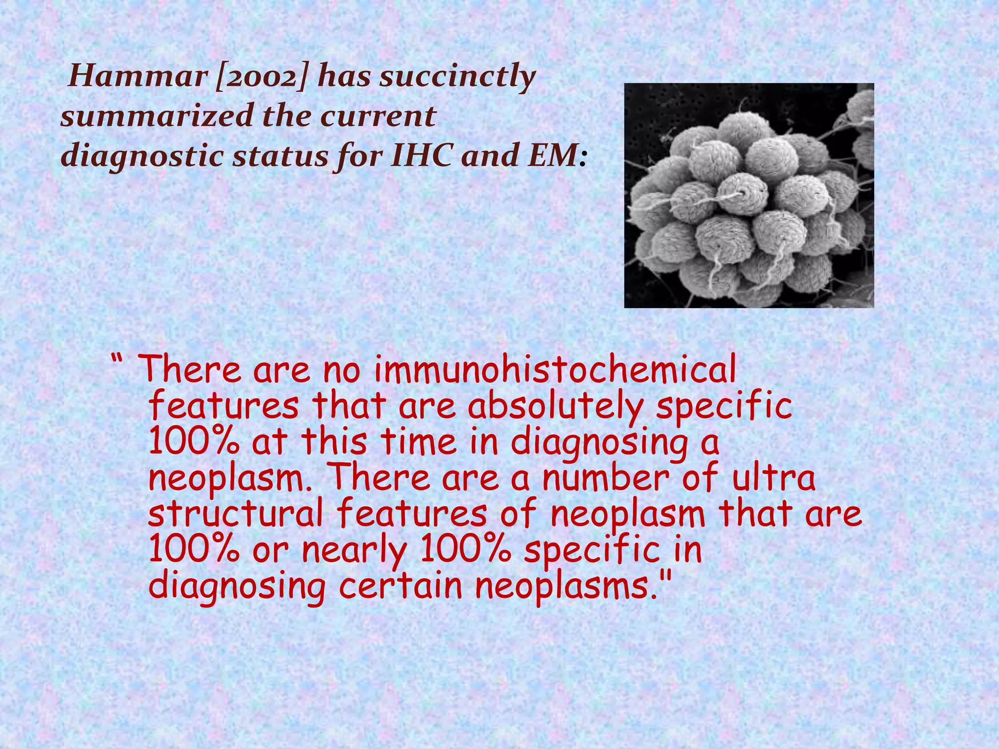 Hammar [2002] has succinctly
summarized the current
diagnostic status for IHC and EM:




   “ There are no immunohistochemical
     features that are absolutely specific
     100% at this time in diagnosing a
     neoplasm. There are a number of ultra
     structural features of neoplasm that are
     100% or nearly 100% specific in
     diagnosing certain neoplasms."
 