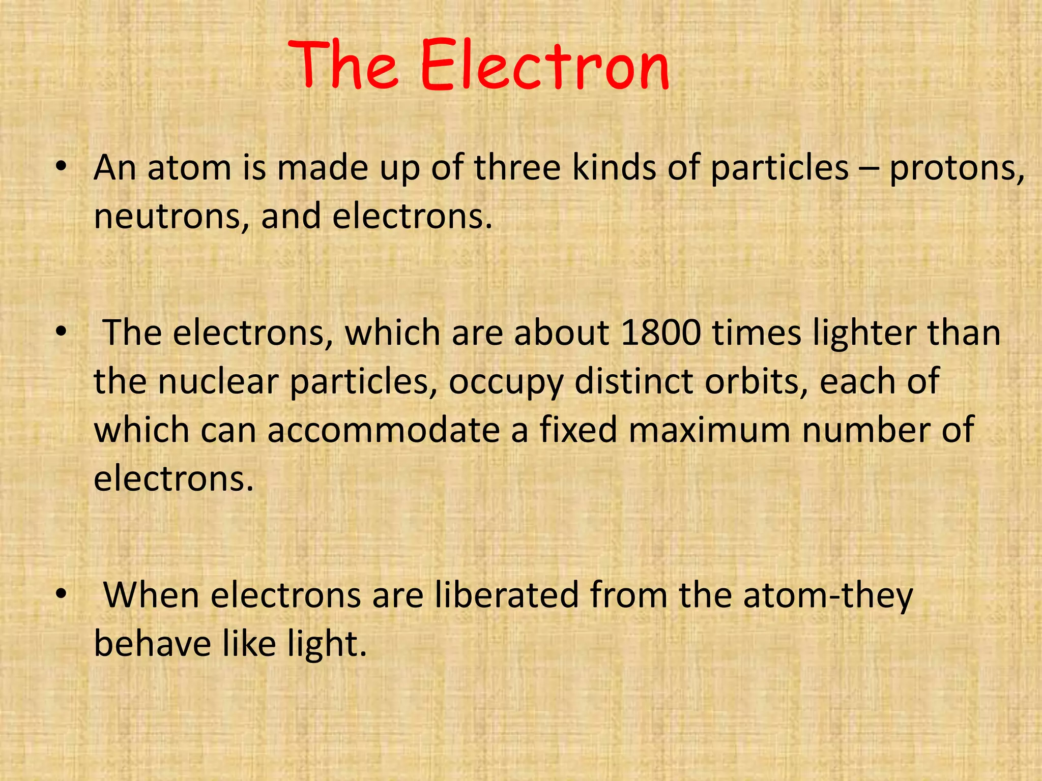 The Electron
• An atom is made up of three kinds of particles – protons,
  neutrons, and electrons.

• The electrons, which are about 1800 times lighter than
  the nuclear particles, occupy distinct orbits, each of
  which can accommodate a fixed maximum number of
  electrons.

• When electrons are liberated from the atom-they
  behave like light.
 