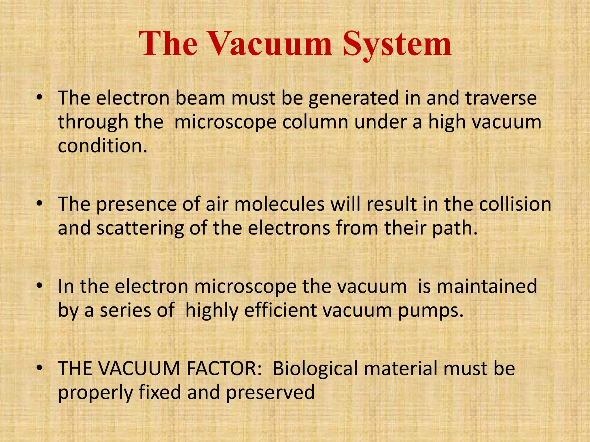 The Vacuum System
• The electron beam must be generated in and traverse
  through the microscope column under a high vacuum
  condition.

• The presence of air molecules will result in the collision
  and scattering of the electrons from their path.

• In the electron microscope the vacuum is maintained
  by a series of highly efficient vacuum pumps.

• THE VACUUM FACTOR: Biological material must be
  properly fixed and preserved
 
