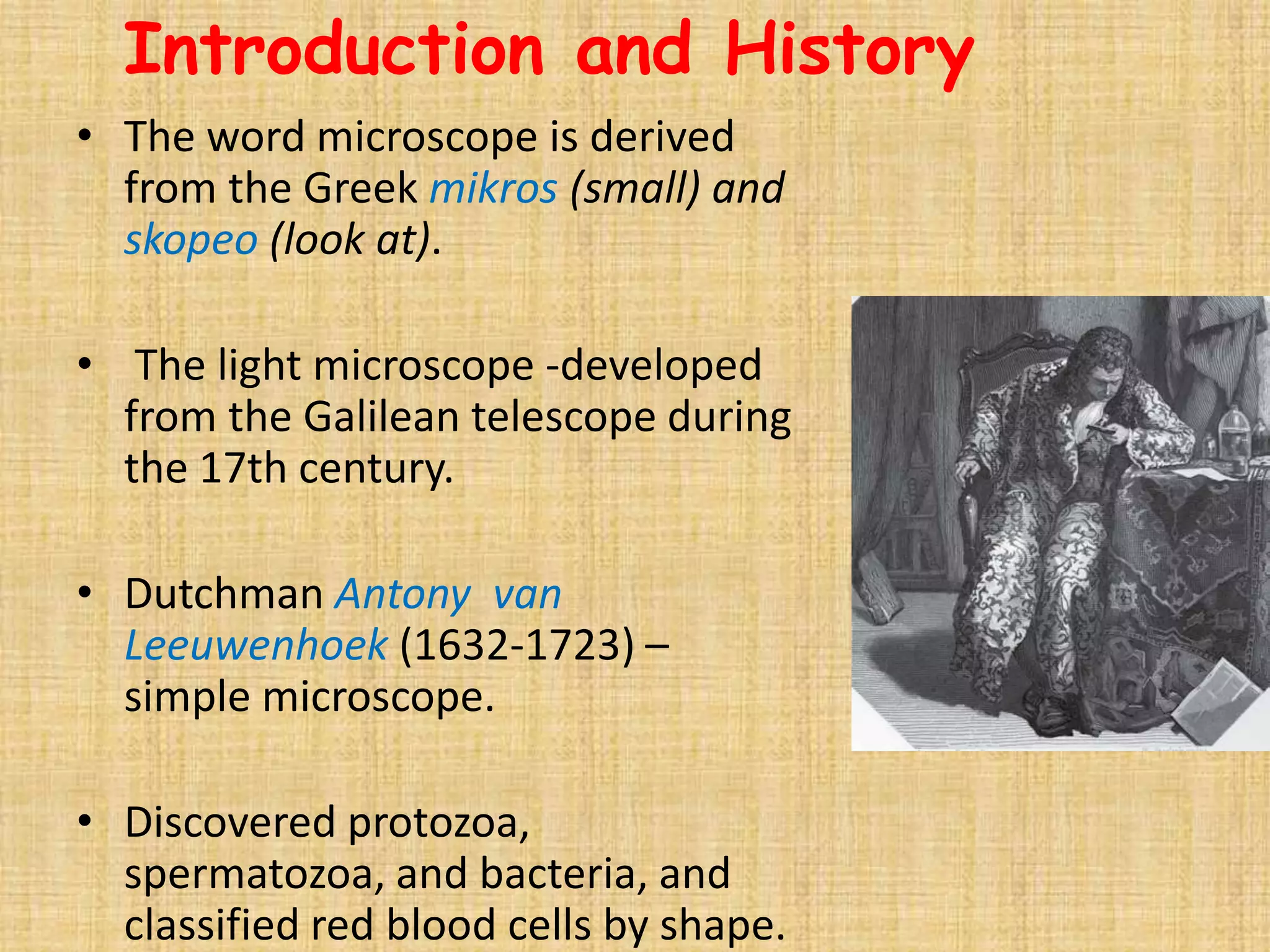 Introduction and History
• The word microscope is derived
  from the Greek mikros (small) and
  skopeo (look at).

• The light microscope -developed
  from the Galilean telescope during
  the 17th century.

• Dutchman Antony van
  Leeuwenhoek (1632-1723) –
  simple microscope.

• Discovered protozoa,
  spermatozoa, and bacteria, and
  classified red blood cells by shape.
 