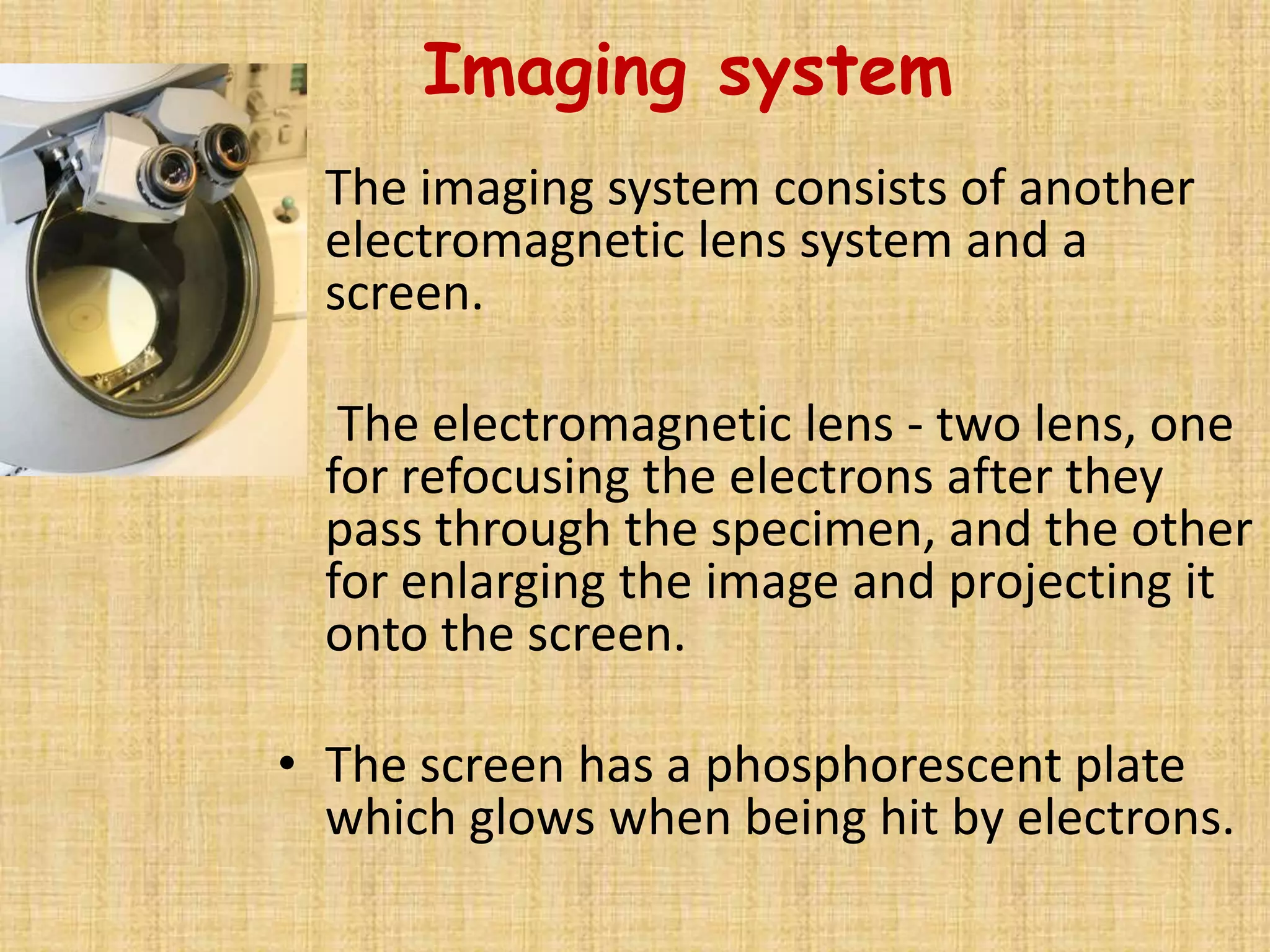 Imaging system
• The imaging system consists of another
  electromagnetic lens system and a
  screen.

• The electromagnetic lens - two lens, one
  for refocusing the electrons after they
  pass through the specimen, and the other
  for enlarging the image and projecting it
  onto the screen.

• The screen has a phosphorescent plate
  which glows when being hit by electrons.
 