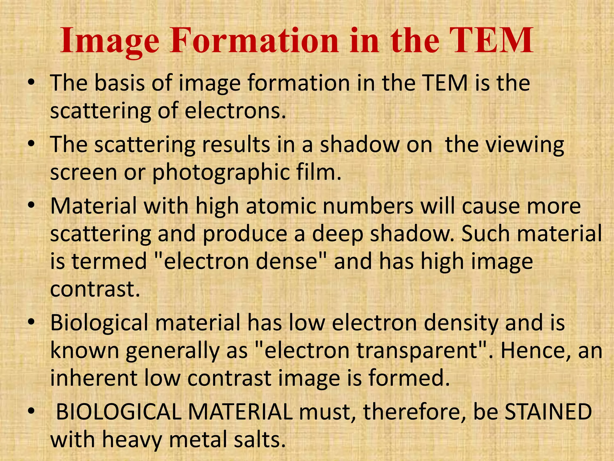 Image Formation in the TEM
• The basis of image formation in the TEM is the
  scattering of electrons.
• The scattering results in a shadow on the viewing
  screen or photographic film.
• Material with high atomic numbers will cause more
  scattering and produce a deep shadow. Such material
  is termed "electron dense" and has high image
  contrast.
• Biological material has low electron density and is
  known generally as "electron transparent". Hence, an
  inherent low contrast image is formed.
• BIOLOGICAL MATERIAL must, therefore, be STAINED
  with heavy metal salts.
 