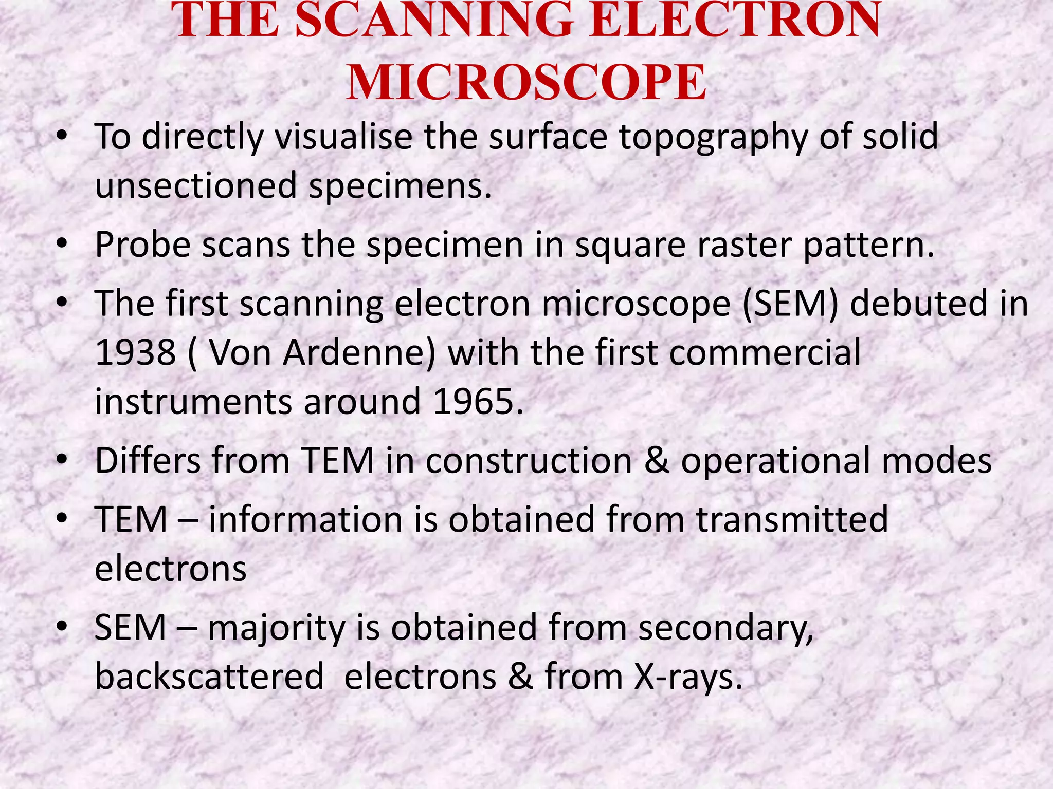 THE SCANNING ELECTRON
            MICROSCOPE
• To directly visualise the surface topography of solid
  unsectioned specimens.
• Probe scans the specimen in square raster pattern.
• The first scanning electron microscope (SEM) debuted in
  1938 ( Von Ardenne) with the first commercial
  instruments around 1965.
• Differs from TEM in construction & operational modes
• TEM – information is obtained from transmitted
  electrons
• SEM – majority is obtained from secondary,
  backscattered electrons & from X-rays.
 
