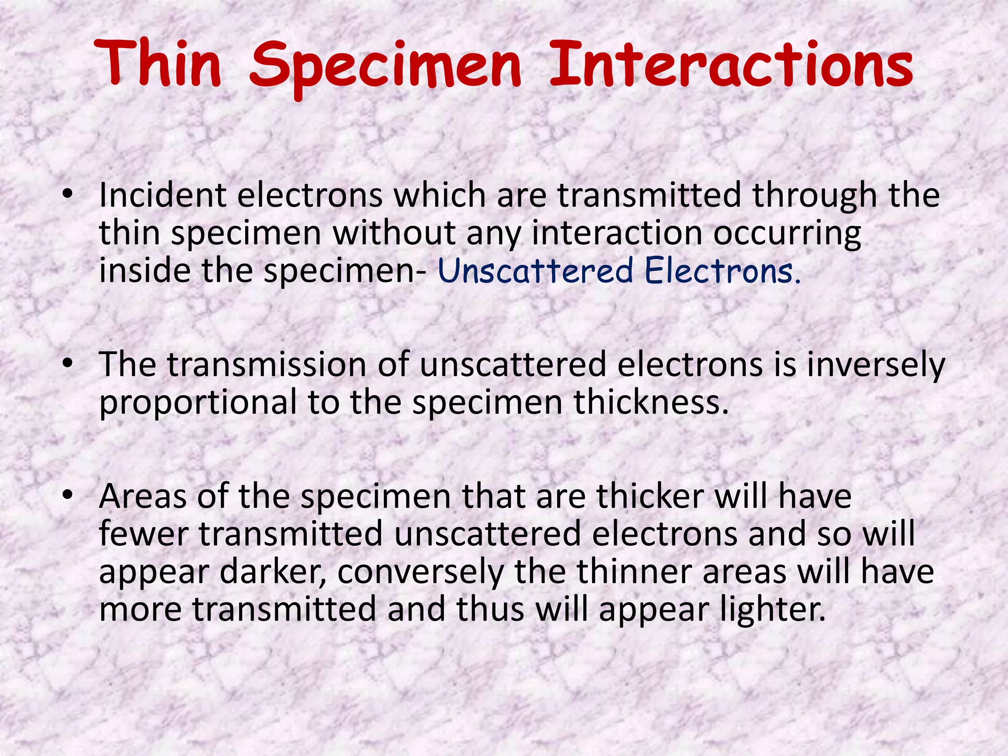 Thin Specimen Interactions
• Incident electrons which are transmitted through the
  thin specimen without any interaction occurring
  inside the specimen- Unscattered Electrons.

• The transmission of unscattered electrons is inversely
  proportional to the specimen thickness.

• Areas of the specimen that are thicker will have
  fewer transmitted unscattered electrons and so will
  appear darker, conversely the thinner areas will have
  more transmitted and thus will appear lighter.
 
