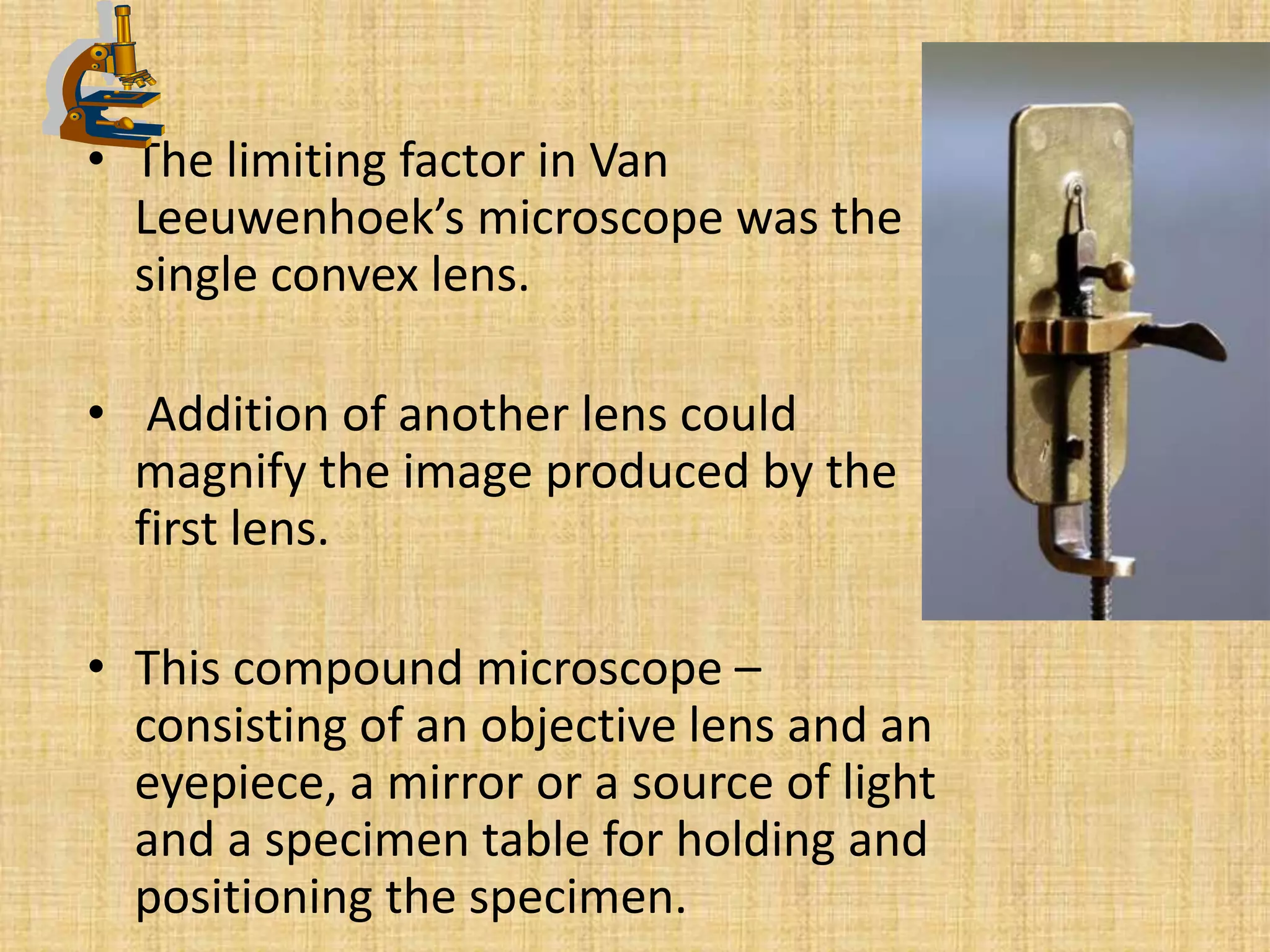 • The limiting factor in Van
  Leeuwenhoek’s microscope was the
  single convex lens.

• Addition of another lens could
  magnify the image produced by the
  first lens.

• This compound microscope –
  consisting of an objective lens and an
  eyepiece, a mirror or a source of light
  and a specimen table for holding and
  positioning the specimen.
 