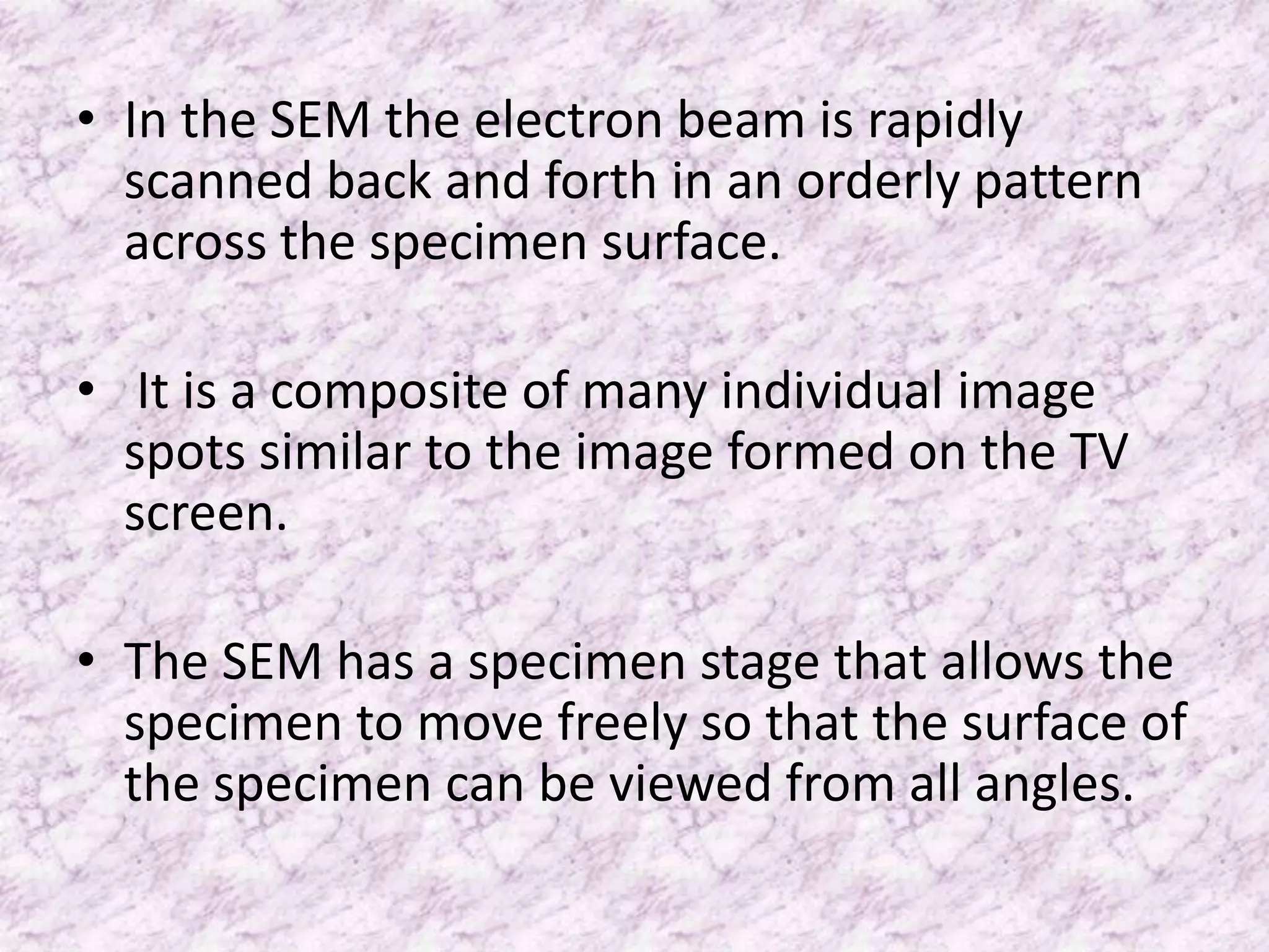 • In the SEM the electron beam is rapidly
  scanned back and forth in an orderly pattern
  across the specimen surface.

• It is a composite of many individual image
  spots similar to the image formed on the TV
  screen.

• The SEM has a specimen stage that allows the
  specimen to move freely so that the surface of
  the specimen can be viewed from all angles.
 