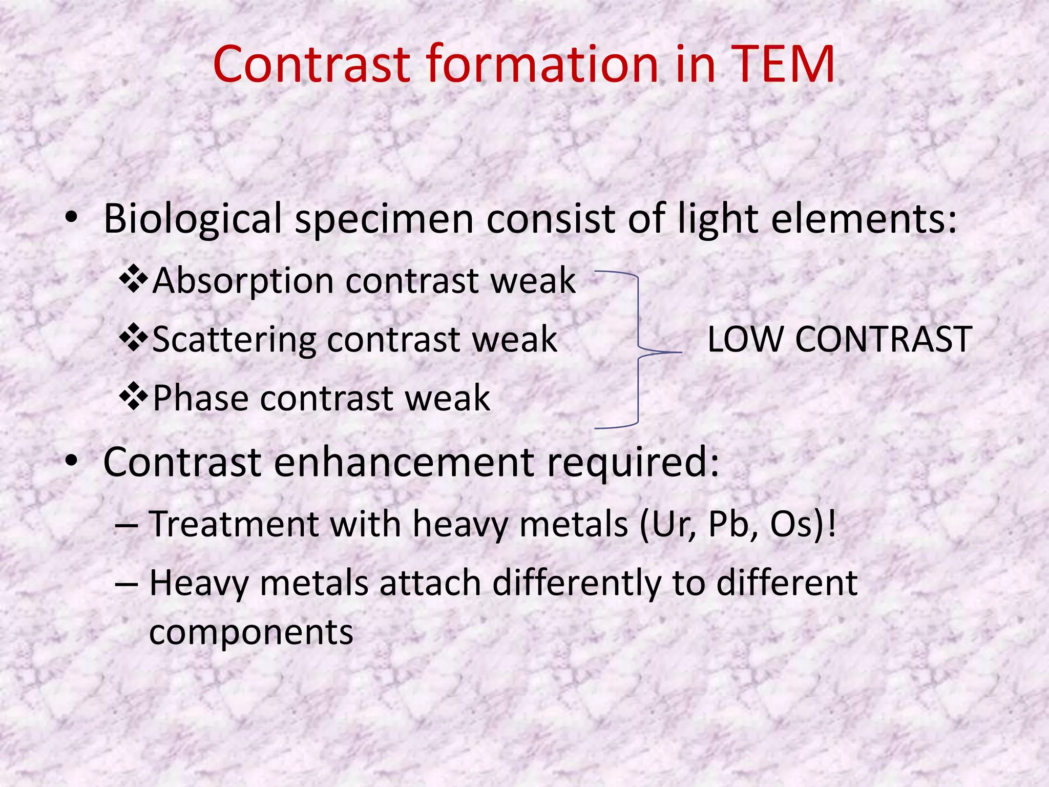 Contrast formation in TEM

• Biological specimen consist of light elements:
  Absorption contrast weak
  Scattering contrast weak           LOW CONTRAST
  Phase contrast weak
• Contrast enhancement required:
  – Treatment with heavy metals (Ur, Pb, Os)!
  – Heavy metals attach differently to different
    components
 