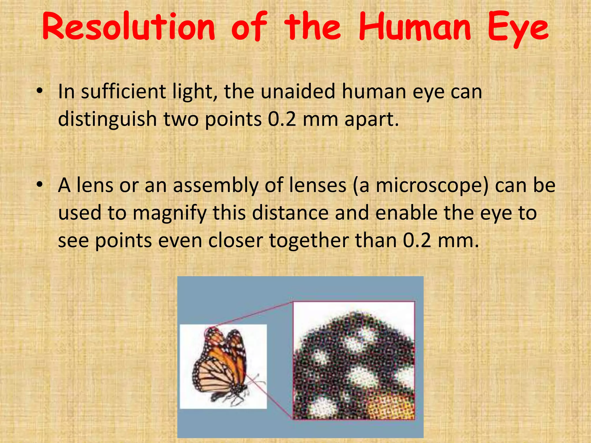 Resolution of the Human Eye
• In sufficient light, the unaided human eye can
  distinguish two points 0.2 mm apart.

• A lens or an assembly of lenses (a microscope) can be
  used to magnify this distance and enable the eye to
  see points even closer together than 0.2 mm.
 