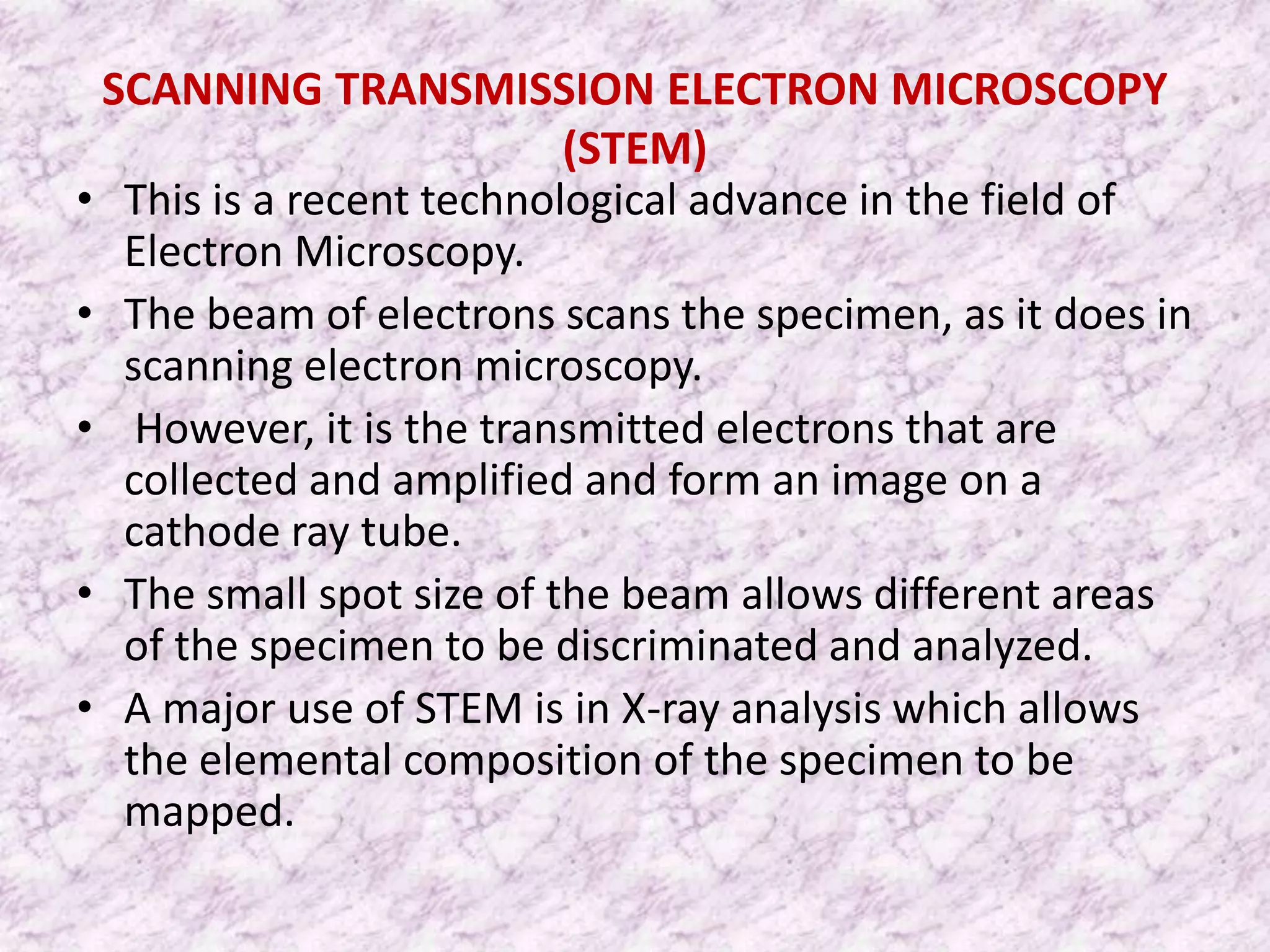 SCANNING TRANSMISSION ELECTRON MICROSCOPY
                          (STEM)
• This is a recent technological advance in the field of
  Electron Microscopy.
• The beam of electrons scans the specimen, as it does in
  scanning electron microscopy.
• However, it is the transmitted electrons that are
  collected and amplified and form an image on a
  cathode ray tube.
• The small spot size of the beam allows different areas
  of the specimen to be discriminated and analyzed.
• A major use of STEM is in X-ray analysis which allows
  the elemental composition of the specimen to be
  mapped.
 