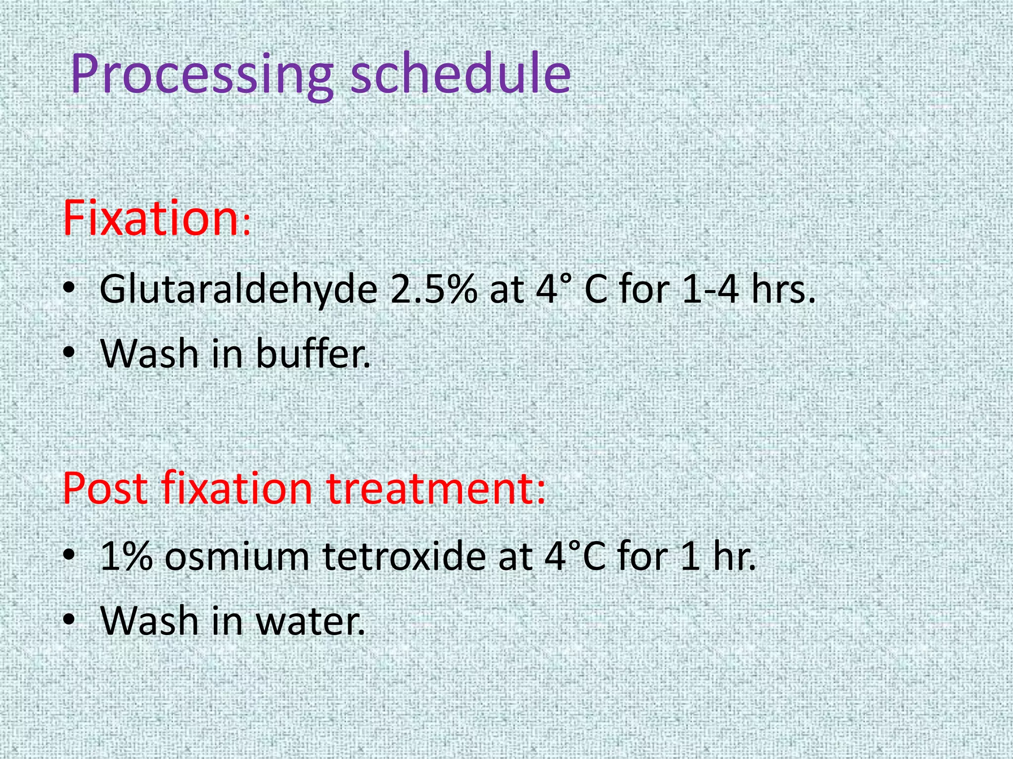 Processing schedule

Fixation:
• Glutaraldehyde 2.5% at 4° C for 1-4 hrs.
• Wash in buffer.


Post fixation treatment:
• 1% osmium tetroxide at 4°C for 1 hr.
• Wash in water.
 