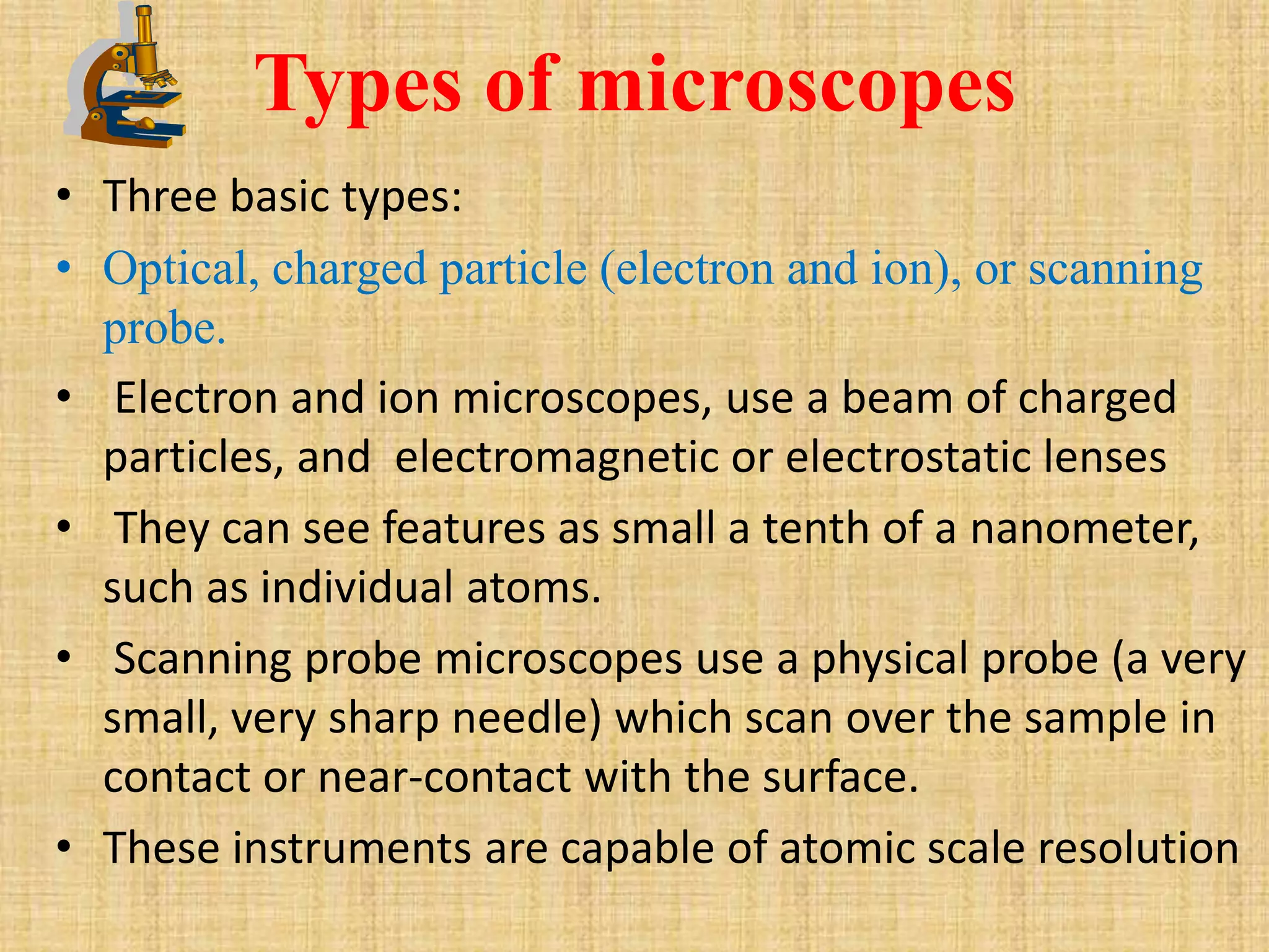 Types of microscopes
• Three basic types:
• Optical, charged particle (electron and ion), or scanning
  probe.
• Electron and ion microscopes, use a beam of charged
  particles, and electromagnetic or electrostatic lenses
• They can see features as small a tenth of a nanometer,
  such as individual atoms.
• Scanning probe microscopes use a physical probe (a very
  small, very sharp needle) which scan over the sample in
  contact or near-contact with the surface.
• These instruments are capable of atomic scale resolution
 