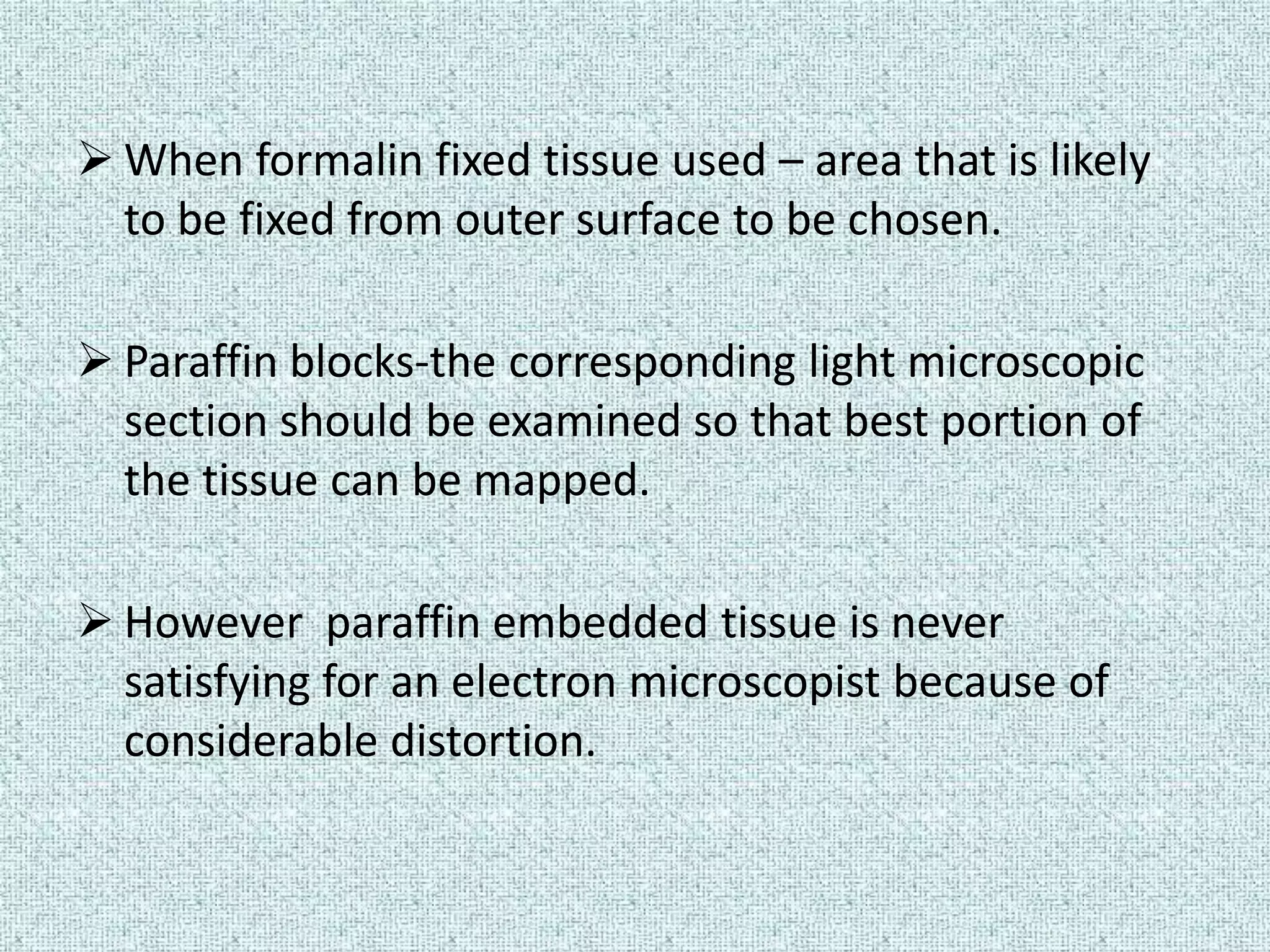  When formalin fixed tissue used – area that is likely
  to be fixed from outer surface to be chosen.

 Paraffin blocks-the corresponding light microscopic
  section should be examined so that best portion of
  the tissue can be mapped.

 However paraffin embedded tissue is never
  satisfying for an electron microscopist because of
  considerable distortion.
 