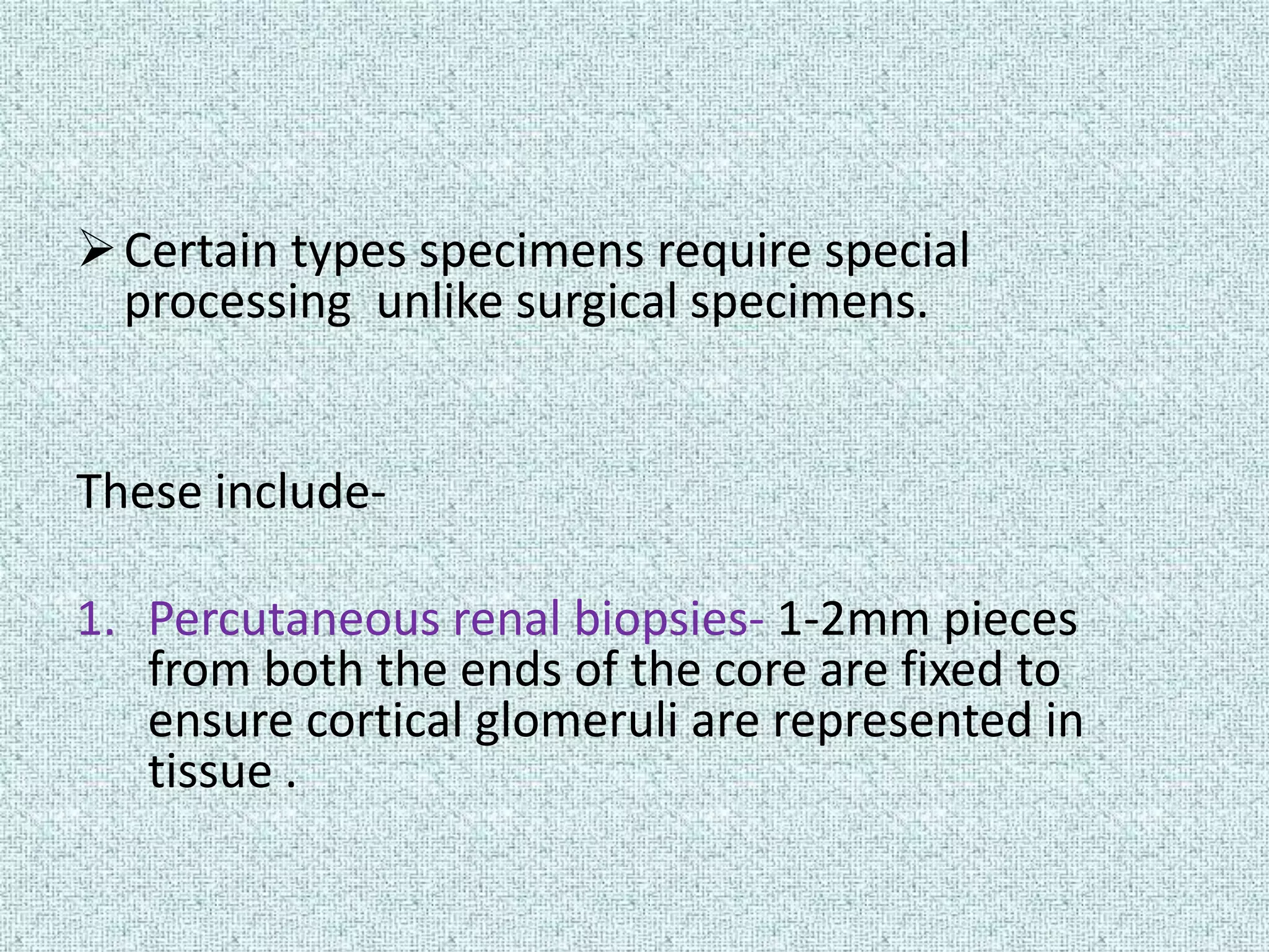  Certain types specimens require special
  processing unlike surgical specimens.


These include-

1. Percutaneous renal biopsies- 1-2mm pieces
   from both the ends of the core are fixed to
   ensure cortical glomeruli are represented in
   tissue .
 