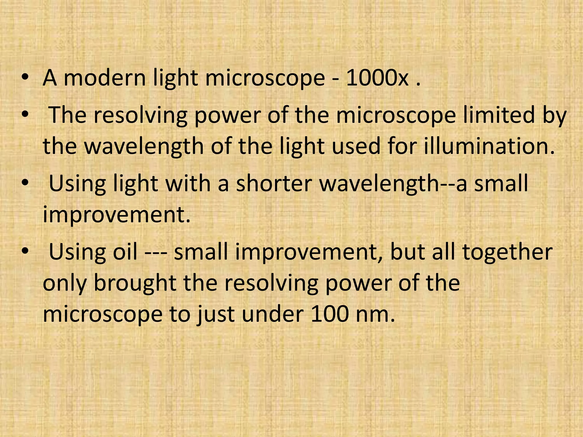 • A modern light microscope - 1000x .
• The resolving power of the microscope limited by
  the wavelength of the light used for illumination.
• Using light with a shorter wavelength--a small
  improvement.
• Using oil --- small improvement, but all together
  only brought the resolving power of the
  microscope to just under 100 nm.
 