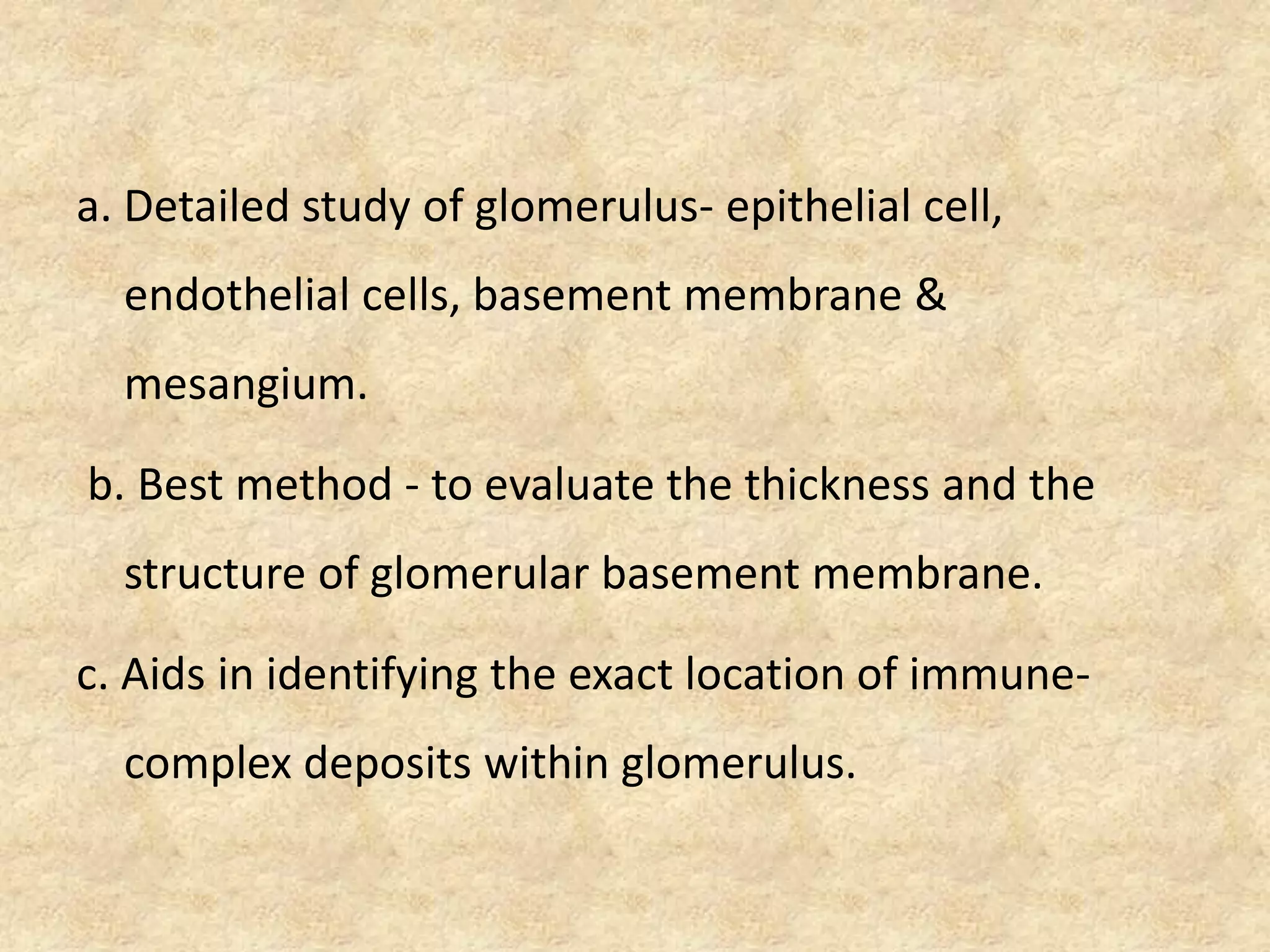 a. Detailed study of glomerulus- epithelial cell,
  endothelial cells, basement membrane &
  mesangium.

b. Best method - to evaluate the thickness and the
  structure of glomerular basement membrane.

c. Aids in identifying the exact location of immune-
  complex deposits within glomerulus.
 