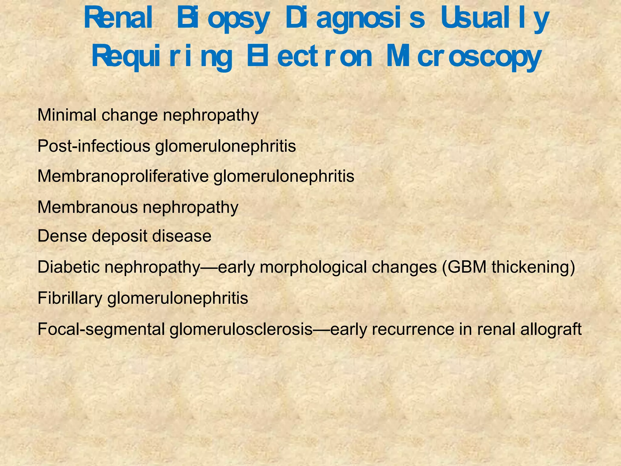 Renal B opsy D agnosi s U
                i       i            sual l y
      R equi r i ng El ect r on M cr oscopy
                                 i
Minimal change nephropathy
Post-infectious glomerulonephritis
Membranoproliferative glomerulonephritis
Membranous nephropathy
Dense deposit disease
Diabetic nephropathy—early morphological changes (GBM thickening)
Fibrillary glomerulonephritis
Focal-segmental glomerulosclerosis—early recurrence in renal allograft
 