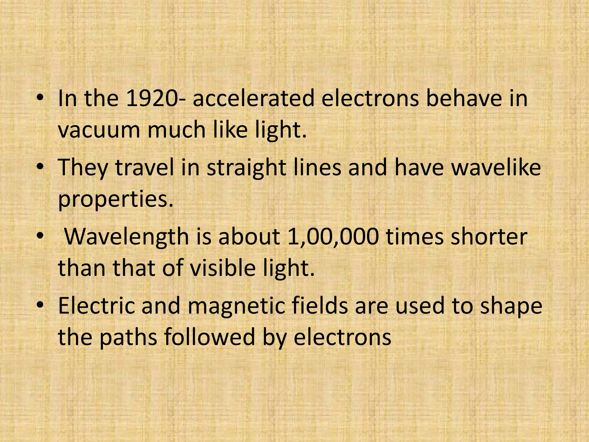 • In the 1920- accelerated electrons behave in
  vacuum much like light.
• They travel in straight lines and have wavelike
  properties.
• Wavelength is about 1,00,000 times shorter
  than that of visible light.
• Electric and magnetic fields are used to shape
  the paths followed by electrons
 