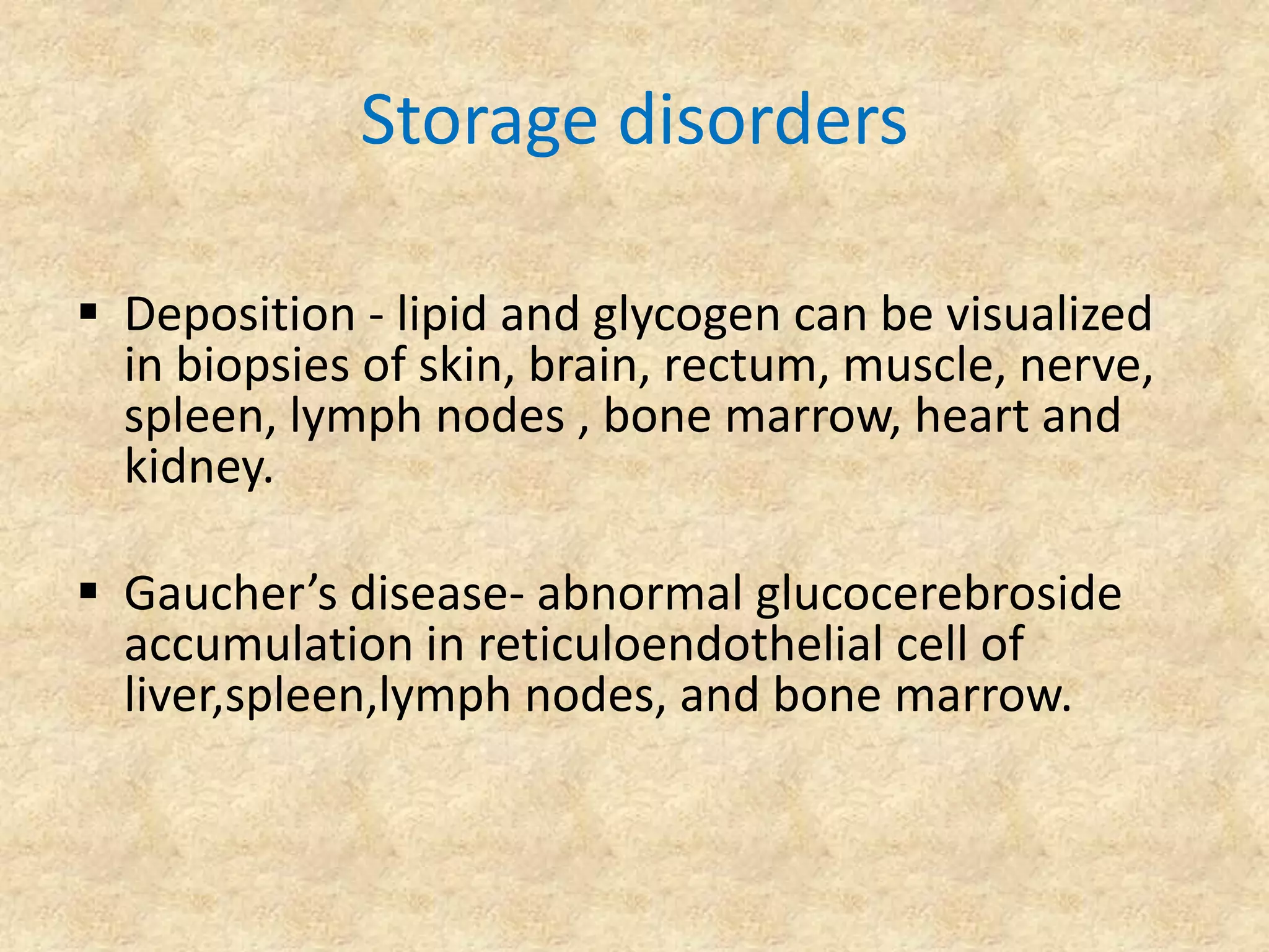Storage disorders

 Deposition - lipid and glycogen can be visualized
  in biopsies of skin, brain, rectum, muscle, nerve,
  spleen, lymph nodes , bone marrow, heart and
  kidney.

 Gaucher’s disease- abnormal glucocerebroside
  accumulation in reticuloendothelial cell of
  liver,spleen,lymph nodes, and bone marrow.
 