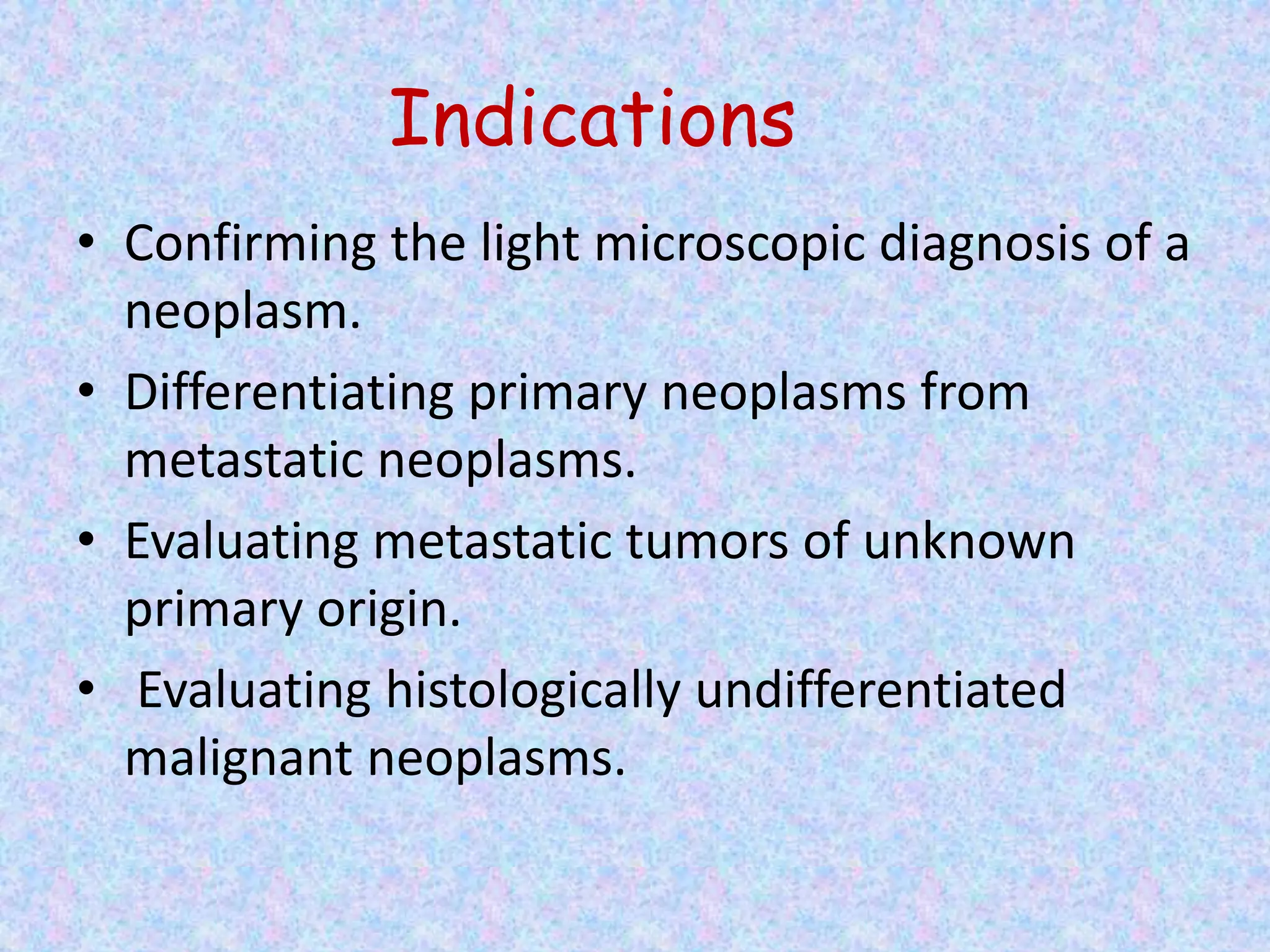 Indications
• Confirming the light microscopic diagnosis of a
  neoplasm.
• Differentiating primary neoplasms from
  metastatic neoplasms.
• Evaluating metastatic tumors of unknown
  primary origin.
• Evaluating histologically undifferentiated
  malignant neoplasms.
 