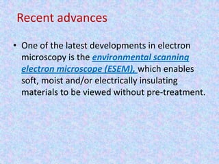 Recent advances
• One of the latest developments in electron
  microscopy is the environmental scanning
  electron microscope (ESEM), which enables
  soft, moist and/or electrically insulating
  materials to be viewed without pre-treatment.
 