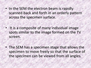 • In the SEM the electron beam is rapidly
  scanned back and forth in an orderly pattern
  across the specimen surface.

• It is a composite of many individual image
  spots similar to the image formed on the TV
  screen.

• The SEM has a specimen stage that allows the
  specimen to move freely so that the surface of
  the specimen can be viewed from all angles.
 