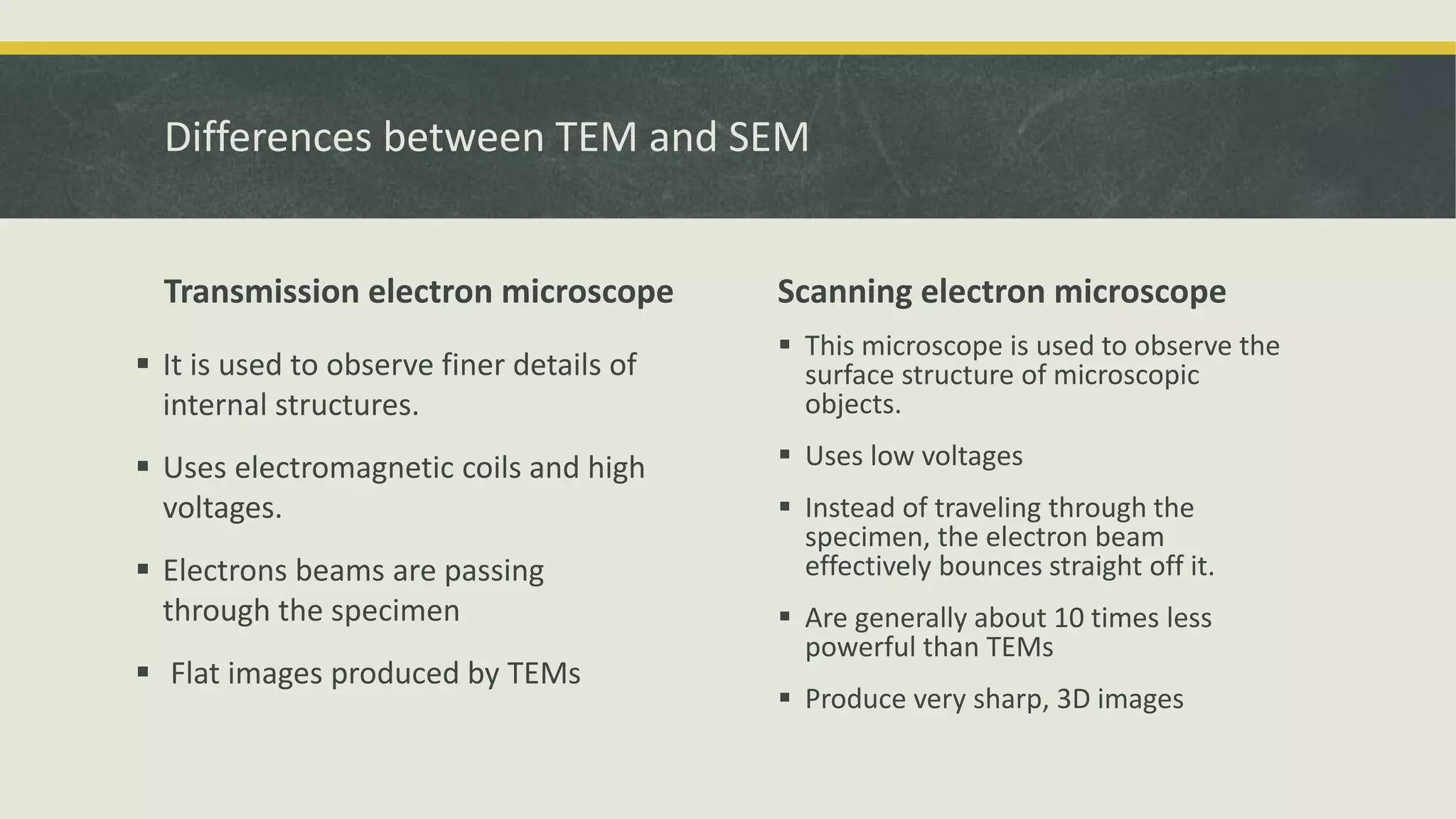 Differences between TEM and SEM
Transmission electron microscope
 It is used to observe finer details of
internal structures.
 Uses electromagnetic coils and high
voltages.
 Electrons beams are passing
through the specimen
 Flat images produced by TEMs
Scanning electron microscope
 This microscope is used to observe the
surface structure of microscopic
objects.
 Uses low voltages
 Instead of traveling through the
specimen, the electron beam
effectively bounces straight off it.
 Are generally about 10 times less
powerful than TEMs
 Produce very sharp, 3D images
 
