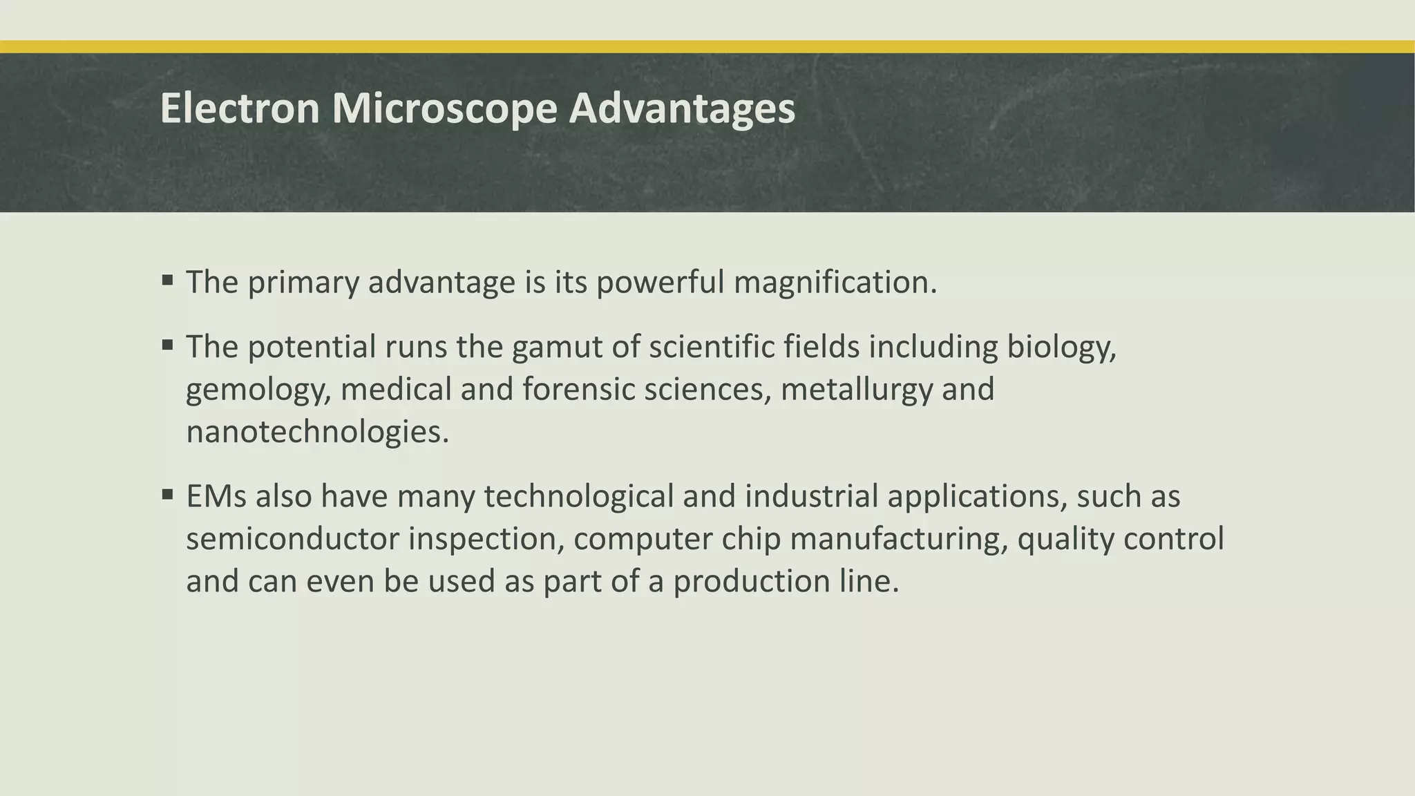 Electron Microscope Advantages
 The primary advantage is its powerful magnification.
 The potential runs the gamut of scientific fields including biology,
gemology, medical and forensic sciences, metallurgy and
nanotechnologies.
 EMs also have many technological and industrial applications, such as
semiconductor inspection, computer chip manufacturing, quality control
and can even be used as part of a production line.
 