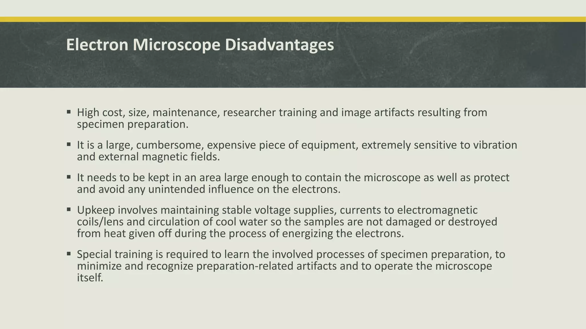 Electron Microscope Disadvantages
 High cost, size, maintenance, researcher training and image artifacts resulting from
specimen preparation.
 It is a large, cumbersome, expensive piece of equipment, extremely sensitive to vibration
and external magnetic fields.
 It needs to be kept in an area large enough to contain the microscope as well as protect
and avoid any unintended influence on the electrons.
 Upkeep involves maintaining stable voltage supplies, currents to electromagnetic
coils/lens and circulation of cool water so the samples are not damaged or destroyed
from heat given off during the process of energizing the electrons.
 Special training is required to learn the involved processes of specimen preparation, to
minimize and recognize preparation-related artifacts and to operate the microscope
itself.
 